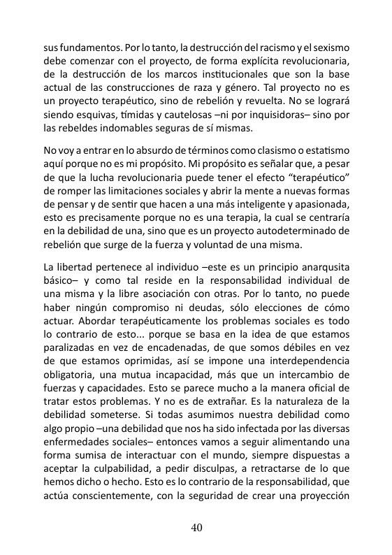 sus fundamentos. Por lo tanto, la destruccién del racismoy el sexismo debe comenzar con el proyecto, de forma explicita revolucionaria, de la destruccién de los marcos institucionales que son la base actual de las construcciones de raza y género. Tal proyecto no es un proyecto terapéutico, sino de rebelion y revuelta. No se lograra siendo esquivas, timidas y cautelosas —ni por inquisidoras-sino por las rebeldes indomables seguras de si mismas.  Novoya entrar enlo absurdo de términos como clasismo o estatismo aqui porque no es mi propésito. Mi propésito es sefialar que, a pesar de que la lucha revolucionaria puede tener el efecto “terapéutico” de romper las limitaciones sociales y abrir la mente a nuevas formas de pensar y de sentir que hacen a una més inteligente y apasionada, esto es precisamente porque no es una terapia, la cual se centraria enla debilidad de una, sino que es un proyecto autodeterminado de rebelién que surge de la fuerza y voluntad de una misma.  La libertad pertenece al individuo ~este es un principio anarqusita bisico- y como tal reside en la responsabilidad individual de una misma y la libre asociacién con otras. Por lo tanto, no puede haber ningin compromiso ni deudas, s6lo elecciones de como actuar. Abordar terapéuticamente los problemas sociales es todo o contrario de esto... porque se basa en la idea de que estamos paralizadas en vez de encadenadas, de que somos débiles en vez de que estamos oprimidas, asi se impone una interdependencia obligatoria, una mutua incapacidad, més que un intercambio de fuerzas y capacidades. Esto se parece mucho a la manera oficial de tratar estos problemas. Y no es de extrafiar. Es la naturaleza de la debilidad someterse. Si todas asumimos nuestra debilidad como algo propio-una debilidad que nos ha sido infectada por las diversas enfermedades sociales- entonces vamos a seguir alimentando una forma sumisa de interactuar con el mundo, siempre dispuestas a aceptar la culpabilidad, a pedir disculpas, a retractarse de lo que hemos dicho o hecho. Esto es lo contrario de la responsabilidad, que actuia conscientemente, con la seguridad de crear una proyeccion  40 